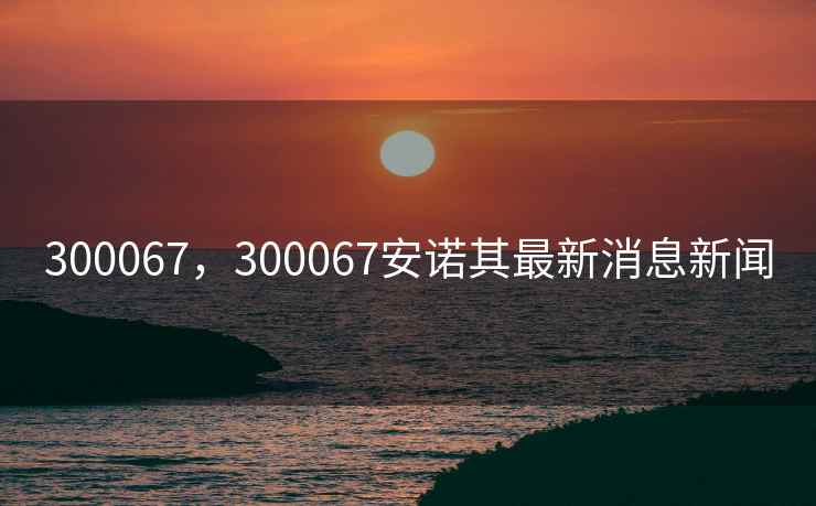300067，300067安诺其最新消息新闻