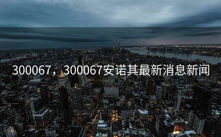 300067，300067安诺其最新消息新闻