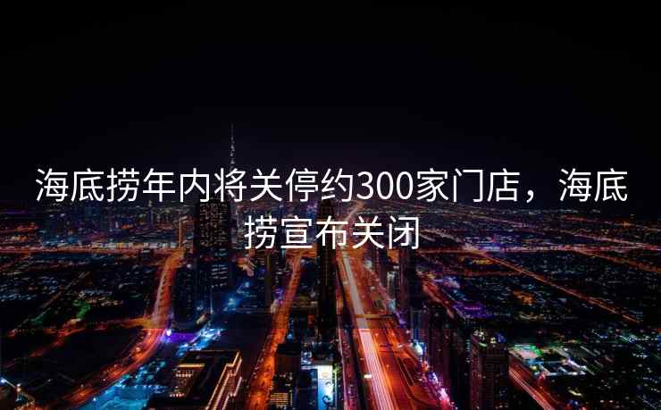 海底捞年内将关停约300家门店，海底捞宣布关闭
