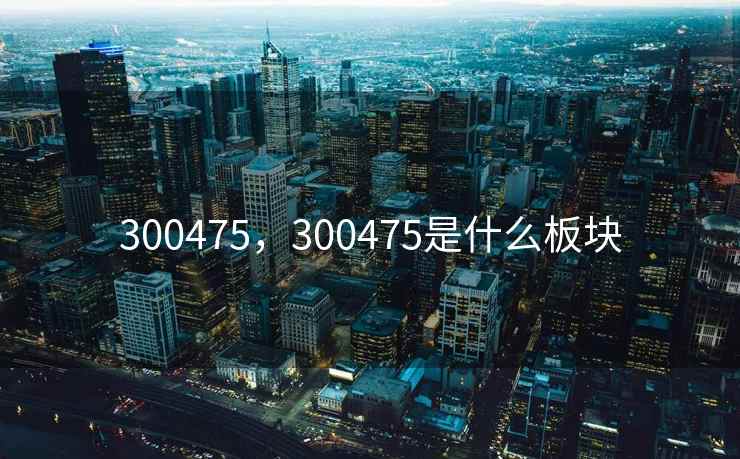 300475，300475是什么板块