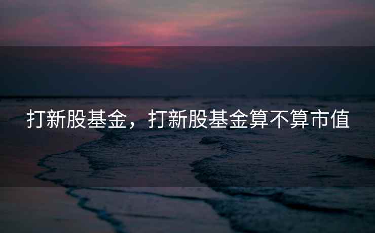 打新股基金，打新股基金算不算市值