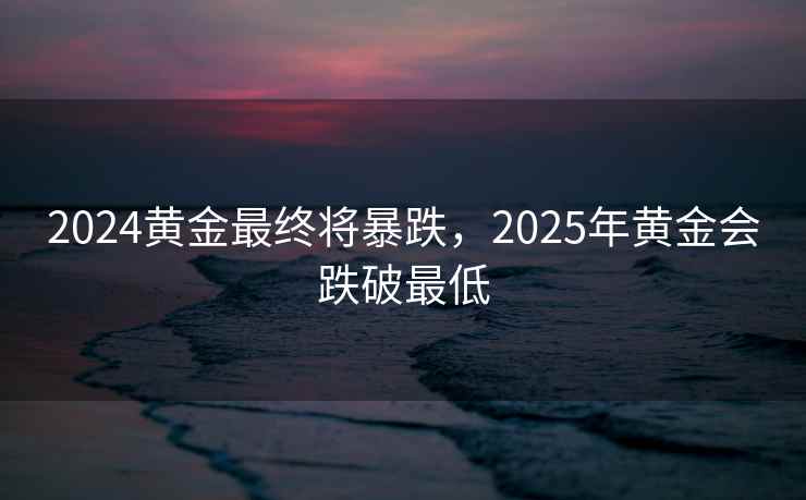 2024黄金最终将暴跌，2025年黄金会跌破最低