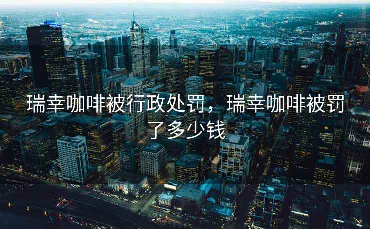 瑞幸咖啡被行政处罚,瑞幸咖啡被罚了多少钱 瑞幸咖啡被行政处罚,瑞幸咖啡被罚了多少钱